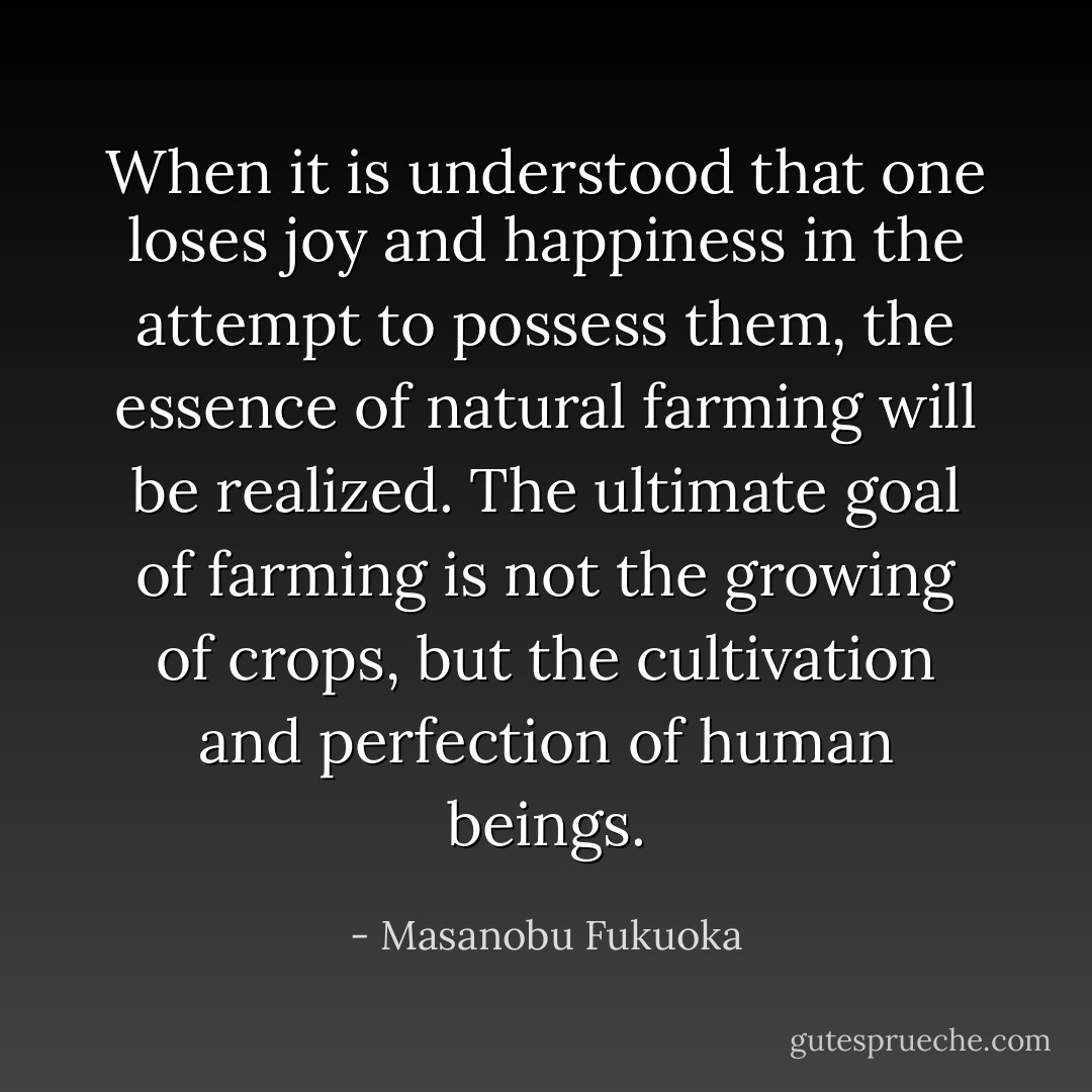 When it is understood that one loses joy and happiness in the attempt to possess them, the essence of natural farming will be realized. The ultimate goal of farming is not the growing of crops, but the cultivation and perfection of human beings. - Masanobu Fukuoka