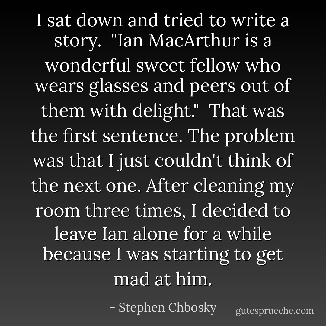 I sat down and tried to write a story.<br /><br />"Ian MacArthur is a wonderful sweet fellow who wears glasses and peers out of them with delight."<br /><br />That was the first sentence. The problem was that I just couldn't think of the next one. After cleaning my room three times, I decided to leave Ian alone for a while because I was starting to get mad at him. - Stephen Chbosky