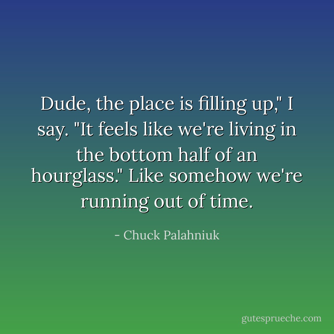 Dude, the place is filling up," I say. "It feels like we're living in the bottom half of an hourglass."<br />Like somehow we're running out of time. - Chuck Palahniuk