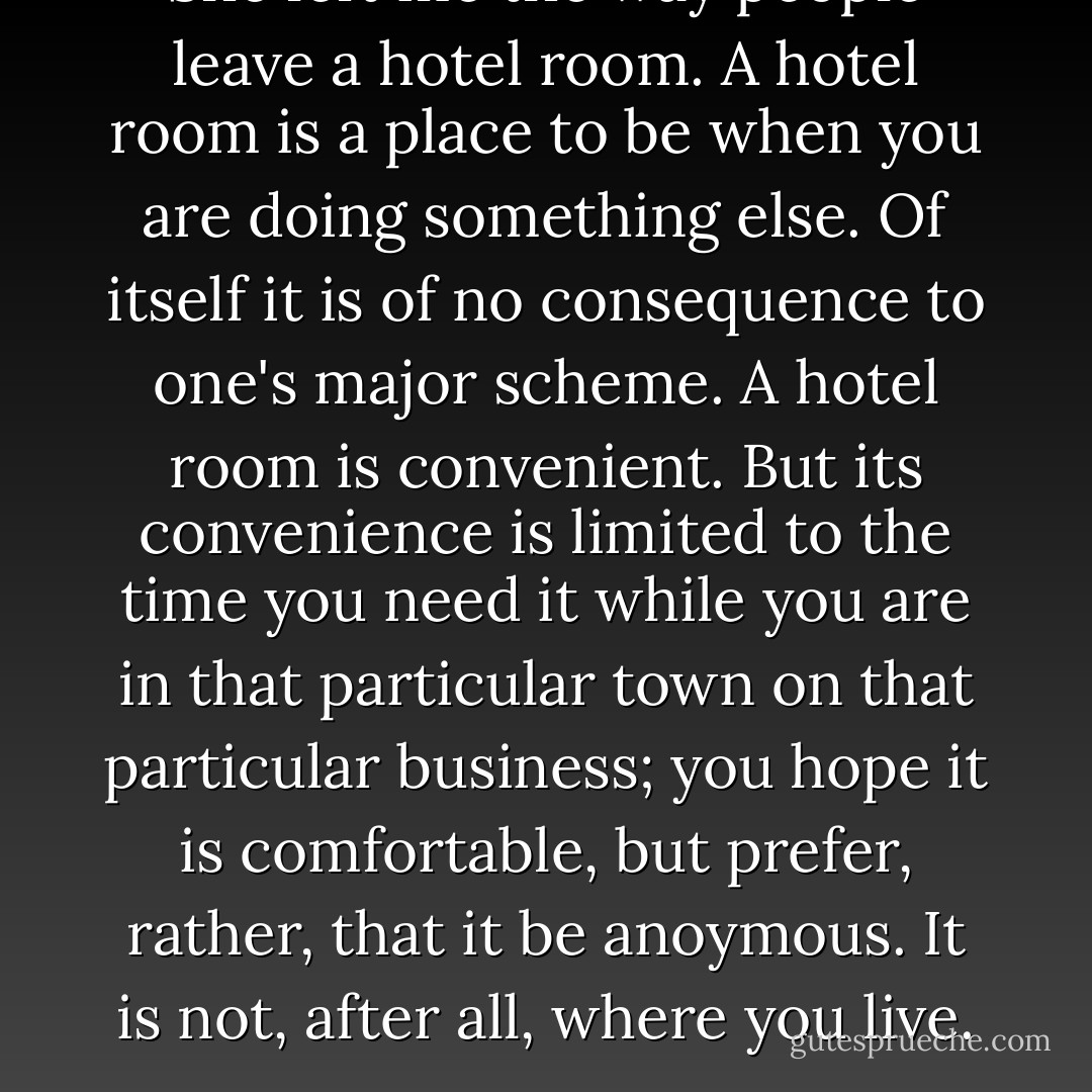 She left me the way people leave a hotel room. A hotel room is a place to be when you are doing something else. Of itself it is of no consequence to one's major scheme. A hotel room is convenient. But its convenience is limited to the time you need it while you are in that particular town on that particular business; you hope it is comfortable, but prefer, rather, that it be anoymous. It is not, after all, where you live. - Toni Morrison