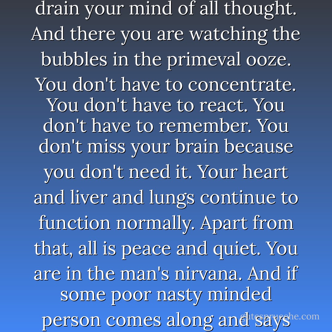 Television's perfect. You turn a few knobs, a few of those mechanical adjustments at which the higher apes are so proficient, and lean back and drain your mind of all thought. And there you are watching the bubbles in the primeval ooze. You don't have to concentrate. You don't have to react. You don't have to remember. You don't miss your brain because you don't need it. Your heart and liver and lungs continue to function normally. Apart from that, all is peace and quiet. You are in the man's nirvana. And if some poor nasty minded person comes along and says you look like a fly on a can of garbage, pay him no mind. He probably hasn't got the price of a television set. - Raymond Chandler