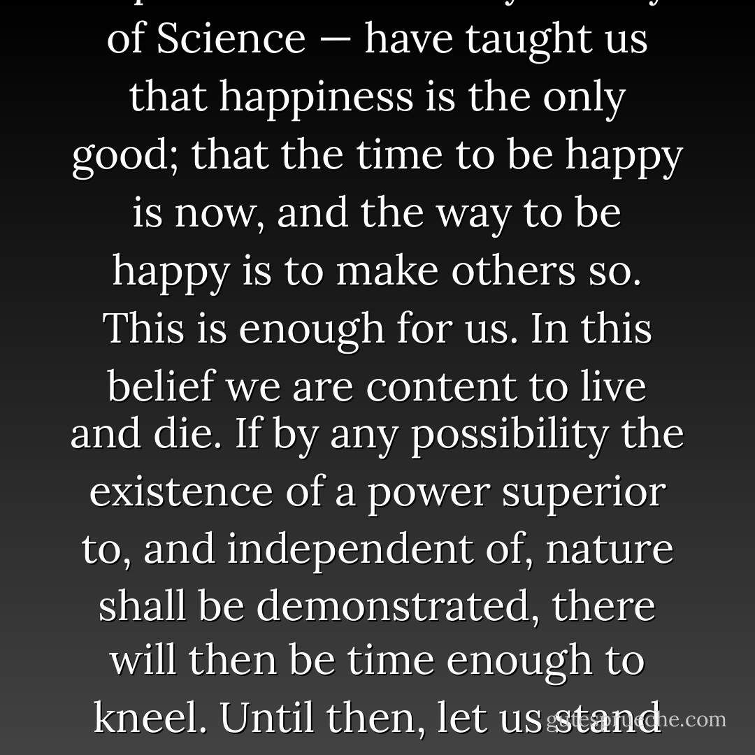 Reason, Observation and Experience — the Holy Trinity of Science — have taught us that happiness is the only good; that the time to be happy is now, and the way to be happy is to make others so. This is enough for us. In this belief we are content to live and die. If by any possibility the existence of a power superior to, and independent of, nature shall be demonstrated, there will then be time enough to kneel. Until then, let us stand erect. - Robert G. Ingersoll