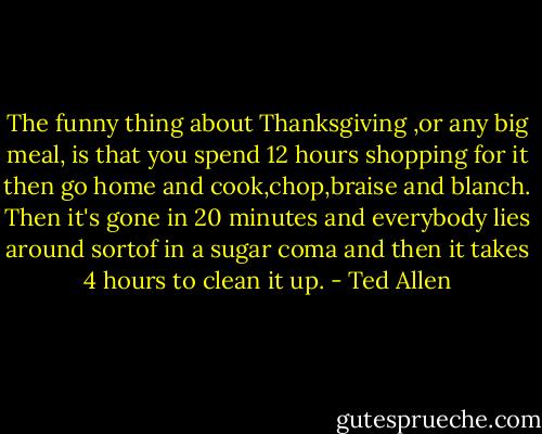 The funny thing about Thanksgiving ,or any big meal, is that you spend 12 hours shopping for it then go home and cook,chop,braise and blanch. Then it's gone in 20 minutes and everybody lies around sortof in a sugar coma and then it takes 4 hours to clean it up. - Ted Allen