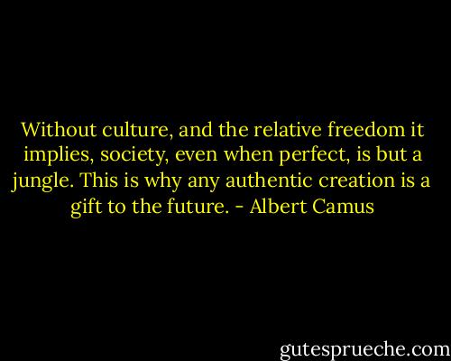 Without culture, and the relative freedom it implies, society, even when perfect, is but a jungle. This is why any authentic creation is a gift to the future. - Albert Camus