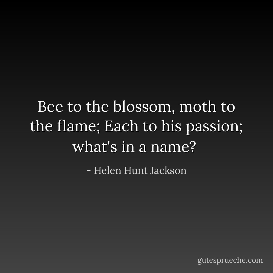 Bee to the blossom, moth to the flame; Each to his passion; what's in a name?  - Helen Hunt Jackson