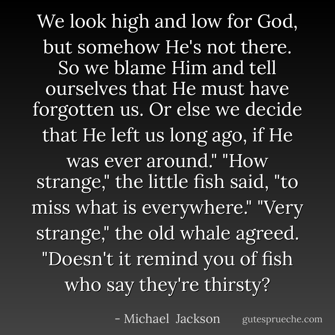We look high and low for God, but somehow He's not there. So we blame Him and tell ourselves that He must have forgotten us. Or else we decide that He left us long ago, if He was ever around."<br />"How strange," the little fish said, "to miss what is everywhere."<br />"Very strange," the old whale agreed. "Doesn't it remind you of fish who say they're thirsty? - Michael  Jackson