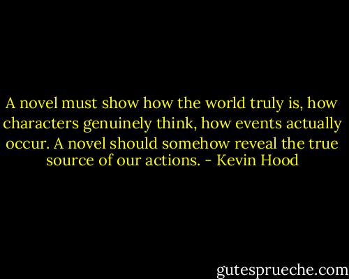 A novel must show how the world truly is, how characters genuinely think, how events actually occur. A novel should somehow reveal the true source of our actions. - Kevin Hood