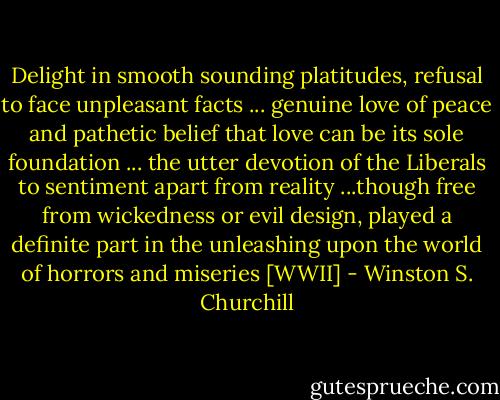 Delight in smooth sounding platitudes, refusal to face unpleasant facts ... genuine love of peace and pathetic belief that love can be its sole foundation ... the utter devotion of the Liberals to sentiment apart from reality ...though free from wickedness or evil design, played a definite part in the unleashing upon the world of horrors and miseries [WWII] - Winston S. Churchill