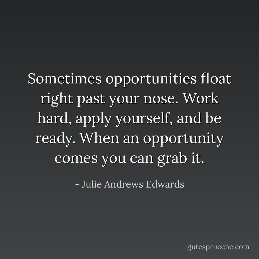 Sometimes opportunities float right past your nose. Work hard, apply yourself, and be ready. When an opportunity comes you can grab it. - Julie Andrews Edwards