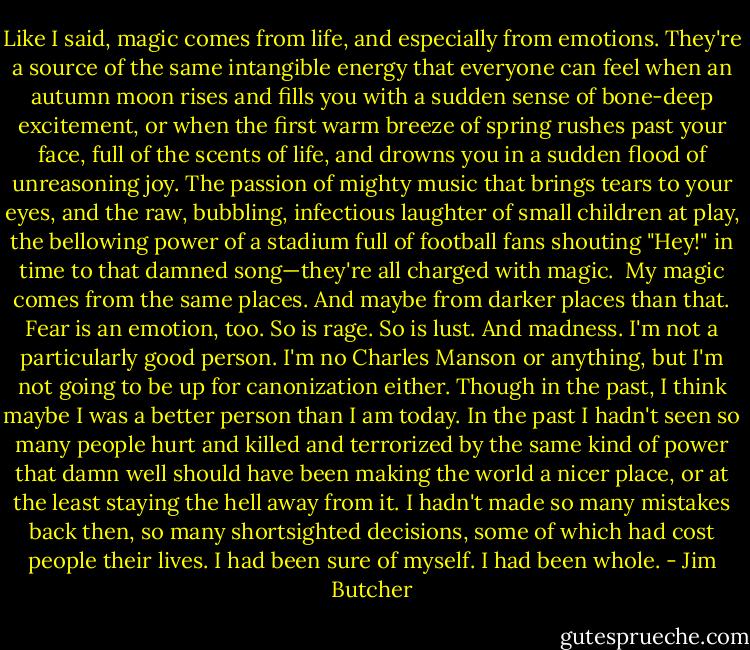 Like I said, magic comes from life, and especially from emotions. They're a source of the same intangible energy that everyone can feel when an autumn moon rises and fills you with a sudden sense of bone-deep excitement, or when the first warm breeze of spring rushes past your face, full of the scents of life, and drowns you in a sudden flood of unreasoning joy. The passion of mighty music that brings tears to your eyes, and the raw, bubbling, infectious laughter of small children at play, the bellowing power of a stadium full of football fans shouting "Hey!" in time to that damned song—they're all charged with magic.<br /><br />My magic comes from the same places. And maybe from darker places than that. Fear is an emotion, too. So is rage. So is lust. And madness. I'm not a particularly good person. I'm no Charles Manson or anything, but I'm not going to be up for canonization either. Though in the past, I think maybe I was a better person than I am today. In the past I hadn't seen so many people hurt and killed and terrorized by the same kind of power that damn well should have been making the world a nicer place, or at the least staying the hell away from it. I hadn't made so many mistakes back then, so many shortsighted decisions, some of which had cost people their lives. I had been sure of myself. I had been whole. - Jim Butcher