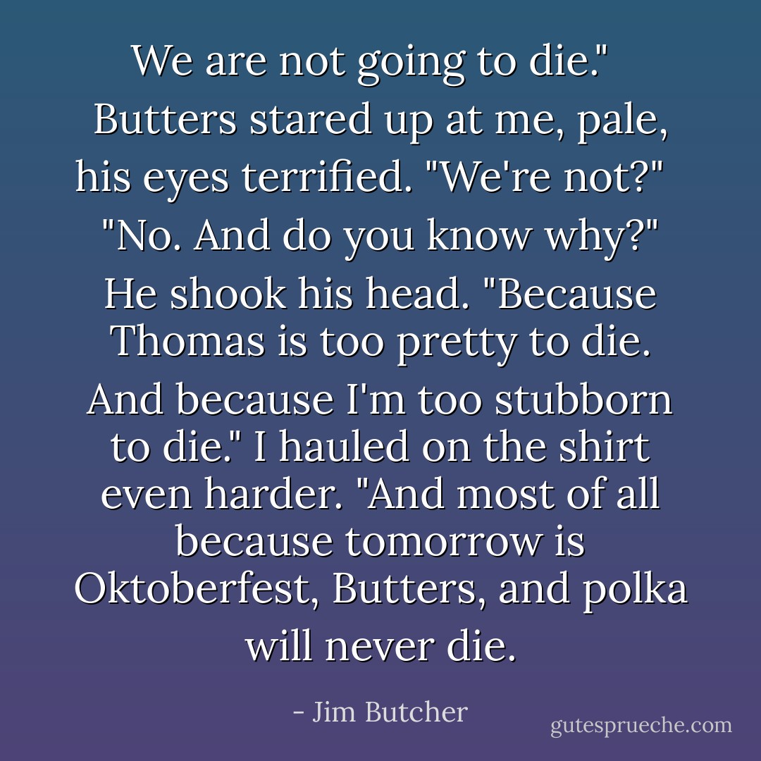 We are not going to die." <br /><br />Butters stared up at me, pale, his eyes terrified. "We're not?" <br /><br />"No. And do you know why?" He shook his head. "Because Thomas is too pretty to die. And because I'm too stubborn to die." I hauled on the shirt even harder. "And most of all because tomorrow is Oktoberfest, Butters, and polka will never die. - Jim Butcher