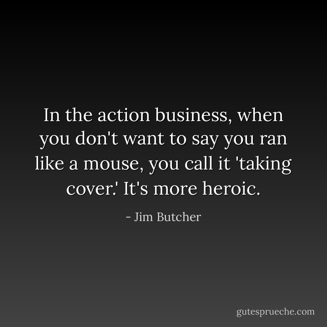 In the action business, when you don't want to say you ran like a mouse, you call it 'taking cover.' It's more heroic. - Jim Butcher
