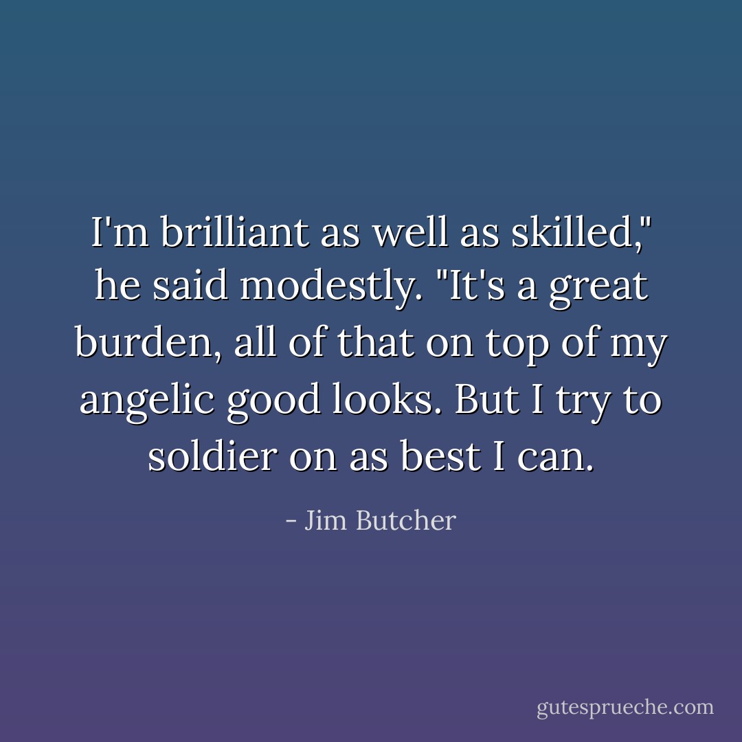 I'm brilliant as well as skilled," he said modestly. "It's a great burden, all of that on top of my angelic good looks. But I try to soldier on as best I can. - Jim Butcher