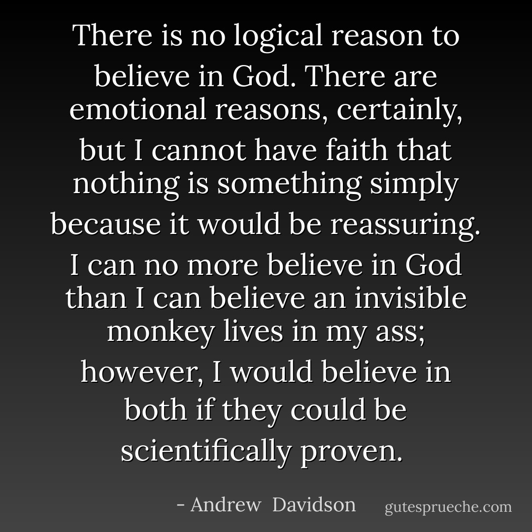 There is no logical reason to believe in God. There are emotional reasons, certainly, but I cannot have faith that nothing is something simply because it would be reassuring. I can no more believe in God than I can believe an invisible monkey lives in my ass; however, I would believe in both if they could be scientifically proven.  - Andrew  Davidson