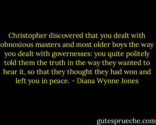 Christopher discovered that you dealt with obnoxious masters and most older boys the way you dealt with governesses: you quite politely told them the truth in the way they wanted to hear it, so that they thought they had won and left you in peace. - Diana Wynne Jones