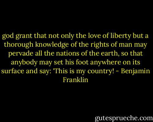 god grant that not only the love of liberty but a thorough knowledge of the rights of man may pervade all the nations of the earth, so that anybody may set his foot anywhere on its surface and say: 'This is my country! - Benjamin Franklin