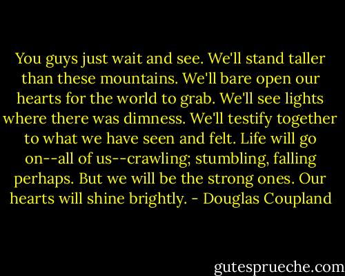 You guys just wait and see. We'll stand taller than these mountains. We'll bare open our hearts for the world to grab. We'll see lights where there was dimness. We'll testify together to what we have seen and felt. Life will go on--all of us--crawling; stumbling, falling perhaps. But we will be the strong ones. Our hearts will shine brightly. - Douglas Coupland