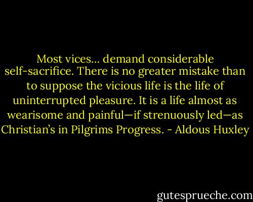 Most vices… demand considerable self-sacrifice. There is no greater mistake than to suppose the vicious life is the life of uninterrupted pleasure. It is a life almost as wearisome and painful—if strenuously led—as Christian’s in Pilgrims Progress. - Aldous Huxley