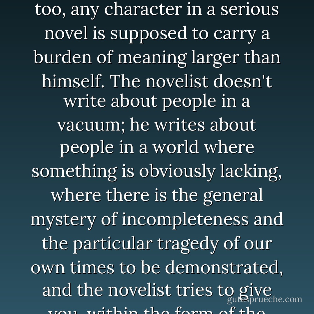 The serious writer has always taken the flaw in human nature for his starting point, usually the flaw in an otherwise admirable character. Drama usually bases itself on the bedrock of original sin, whether the writer thinks in theological terms or not. Then, too, any character in a serious novel is supposed to carry a burden of meaning larger than himself. The novelist doesn't write about people in a vacuum; he writes about people in a world where something is obviously lacking, where there is the general mystery of incompleteness and the particular tragedy of our own times to be demonstrated, and the novelist tries to give you, within the form of the book, the total experience of human nature at any time. For this reason, the greatest dramas naturally involve the salvation or loss of the soul. Where there is no belief in the soul, there is very little drama.  - Flannery O'Connor
