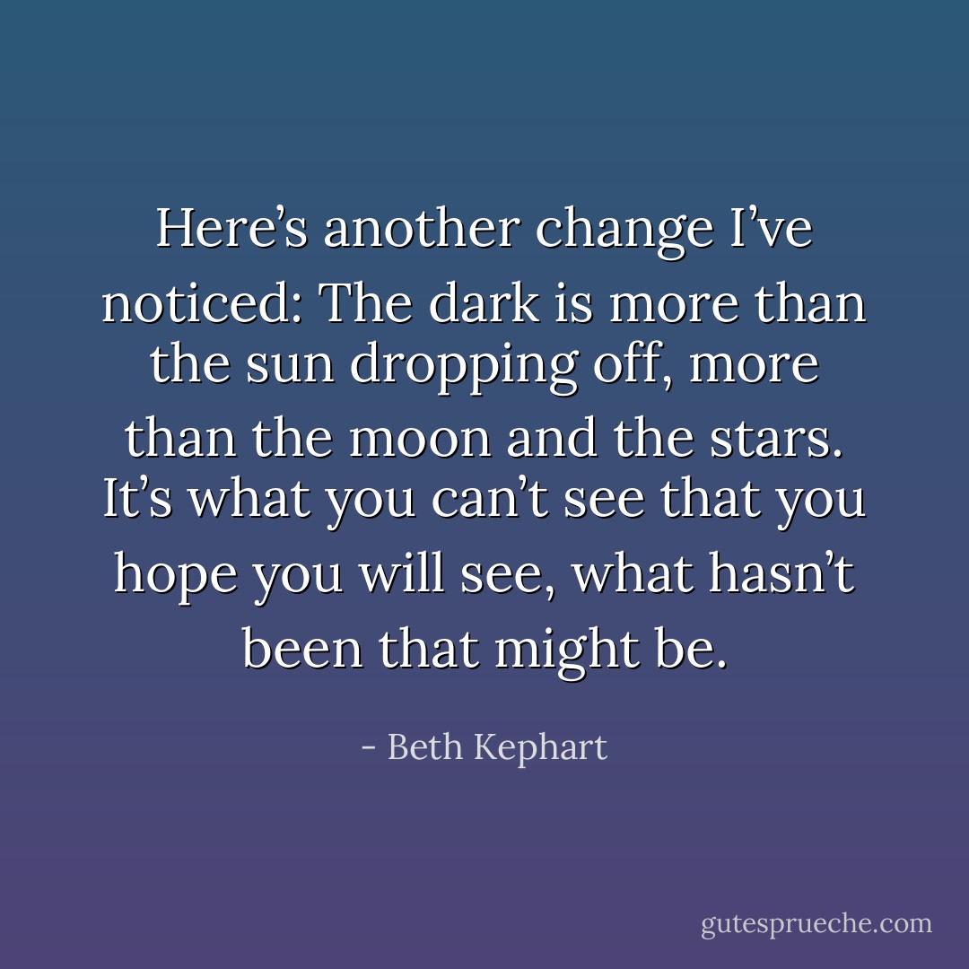 Here’s another change I’ve noticed: The dark is more than the sun dropping off, more than the moon and the stars. It’s what you can’t see that you hope you will see, what hasn’t been that might be. - Beth Kephart