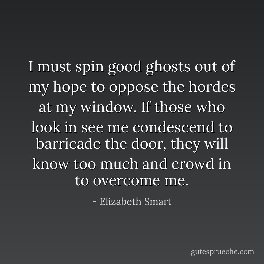 I must spin good ghosts out of my hope to oppose the hordes at my window. If those who look in see me condescend to barricade the door, they will know too much and crowd in to overcome me. - Elizabeth Smart