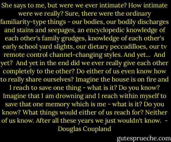 She says to me, but were we ever intimate? How intimate were we really? Sure, there were the ordinary familiarity-type things - our bodies, our bodily discharges and stains and seepages, an encyclopedic knowledge of each other's family grudges, knowledge of each other's early school yard slights, our dietary peccadilloes, our tv remote control channel-changing styles. And yet...<br /><br />And yet?<br /><br />And yet in the end did we ever really give each other completely to the other? Do either of us even know how to really share ourselves? Imagine the house is on fire and I reach to save one thing - what is it? Do you know? Imagine that I am drowning and I reach within myself to save that one memory which is me - what is it? Do you know? What things would either of us reach for? Neither of us know. After all these years we just wouldn't know.  - Douglas Coupland