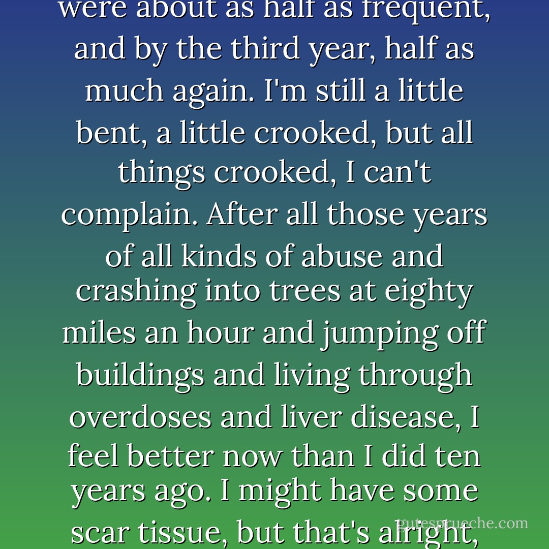 The good news is that by the second year, those cravings were about as half as frequent, and by the third year, half as much again. I'm still a little bent, a little crooked, but all things crooked, I can't complain. After all those years of all kinds of abuse and crashing into trees at eighty miles an hour and jumping off buildings and living through overdoses and liver disease, I feel better now than I did ten years ago. I might have some scar tissue, but that's alright, I'm still making progress.  - Anthony Kiedis