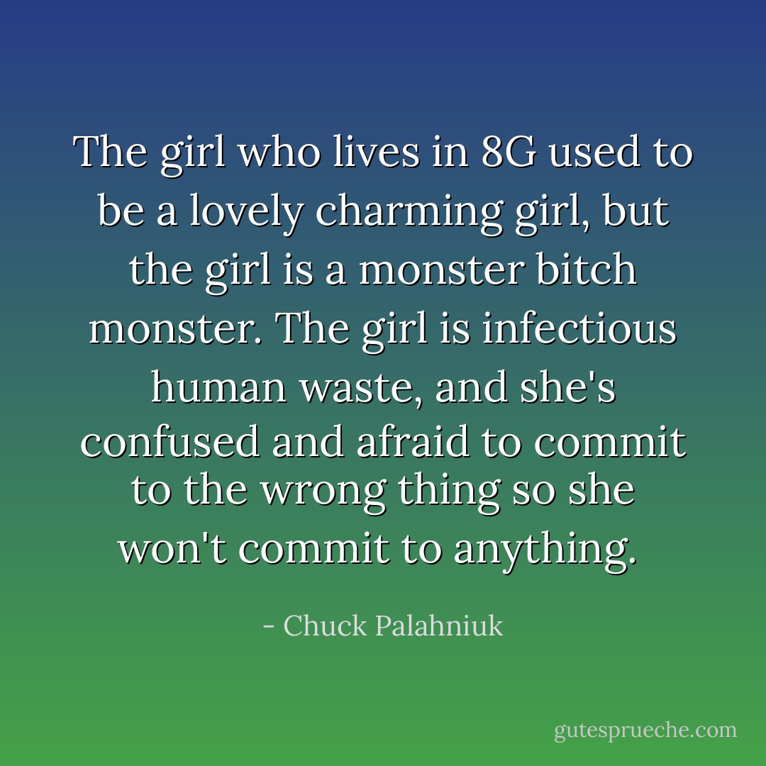 The girl who lives in 8G used to be a lovely charming girl, but the girl is a monster bitch monster. The girl is infectious human waste, and she's confused and afraid to commit to the wrong thing so she won't commit to anything.  - Chuck Palahniuk