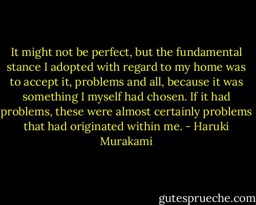 It might not be perfect, but the fundamental stance I adopted with regard to my home was to accept it, problems and all, because it was something I myself had chosen. If it had problems, these were almost certainly problems that had originated within me. - Haruki Murakami