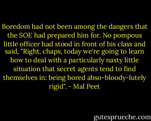 Boredom had not been among the dangers that the SOE had prepared him for. No pompous little officer had stood in front of his class and said, "Right, chaps, today we're going to learn how to deal with a particularly nasty little situation that secret agents tend to find themselves in: being bored abso-bloody-lutely rigid". - Mal Peet