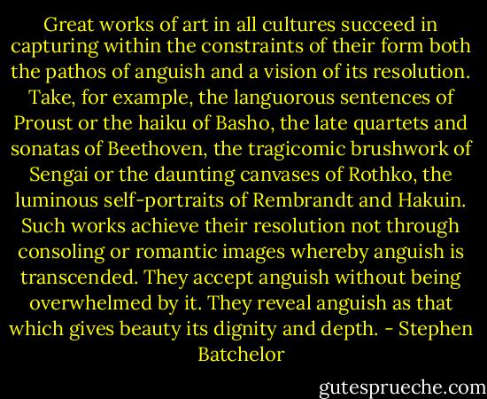 Great works of art in all cultures succeed in capturing within the constraints of their form both the pathos of anguish and a vision of its resolution. Take, for example, the languorous sentences of Proust or the haiku of Basho, the late quartets and sonatas of Beethoven, the tragicomic brushwork of Sengai or the daunting canvases of Rothko, the luminous self-portraits of Rembrandt and Hakuin. Such works achieve their resolution not through consoling or romantic images whereby anguish is transcended. They accept anguish without being overwhelmed by it. They reveal anguish as that which gives beauty its dignity and depth. - Stephen Batchelor