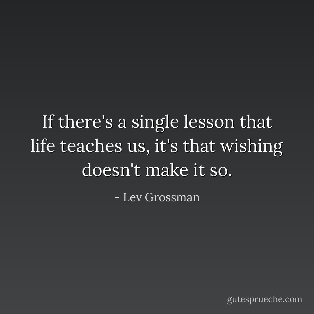If there's a single lesson that life teaches us, it's that wishing doesn't make it so. - Lev Grossman