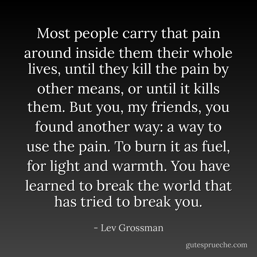 Most people carry that pain around inside them their whole lives, until they kill the pain by other means, or until it kills them. But you, my friends, you found another way: a way to use the pain. To burn it as fuel, for light and warmth. You have learned to break the world that has tried to break you. - Lev Grossman