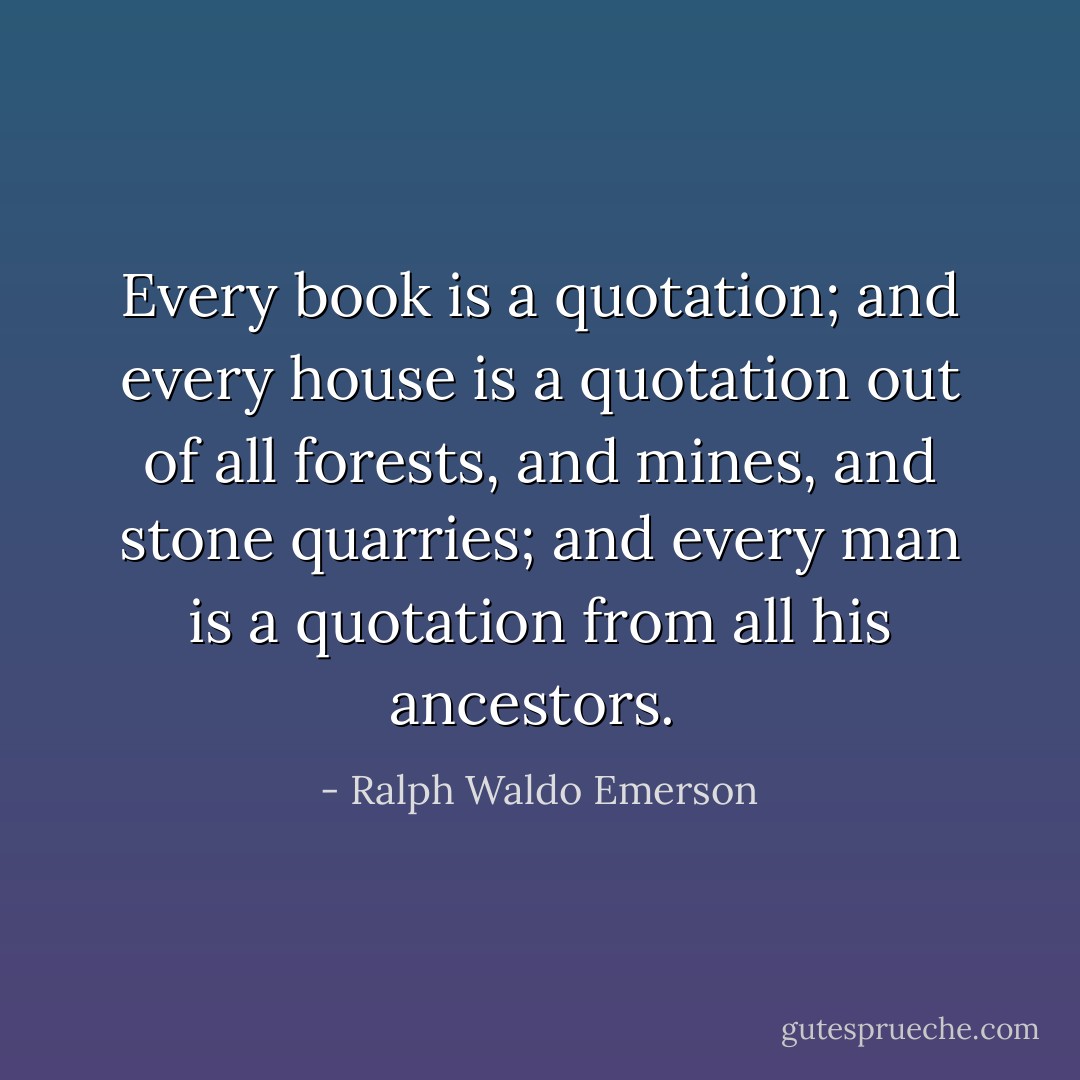 Every book is a quotation; and every house is a quotation out of all forests, and mines, and stone quarries; and every man is a quotation from all his ancestors.  - Ralph Waldo Emerson