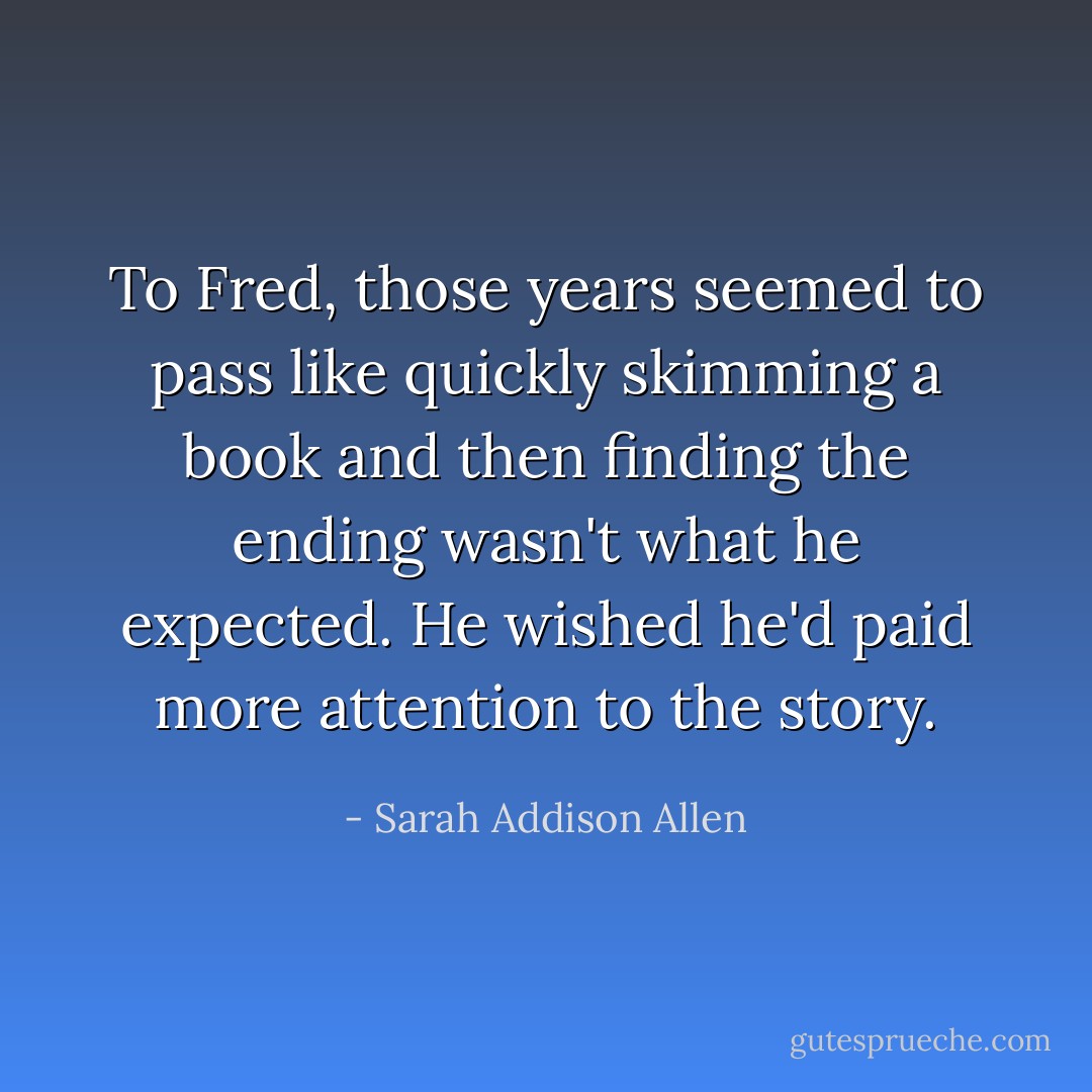 To Fred, those years seemed to pass like quickly skimming a book and then finding the ending wasn't what he expected. He wished he'd paid more attention to the story. - Sarah Addison Allen