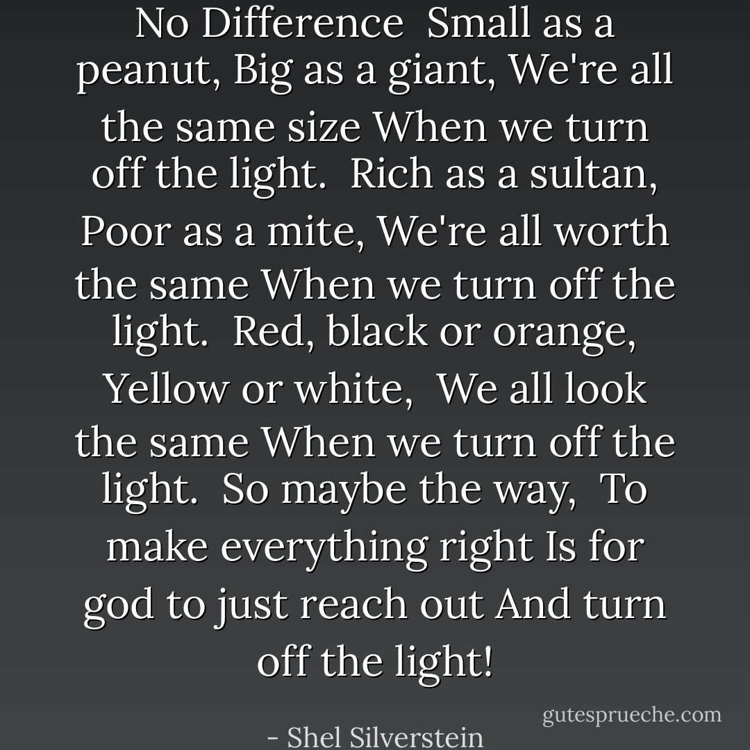 No Difference<br /><br />Small as a peanut,<br />Big as a giant,<br />We're all the same size<br />When we turn off the light.<br /><br />Rich as a sultan,<br />Poor as a mite,<br />We're all worth the same<br />When we turn off the light.<br /><br />Red, black or orange,<br />Yellow or white, <br />We all look the same<br />When we turn off the light.<br /><br />So maybe the way, <br />To make everything right<br />Is for god to just reach out<br />And turn off the light! - Shel Silverstein