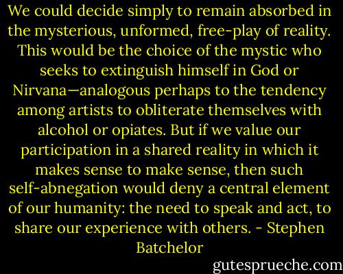 We could decide simply to remain absorbed in the mysterious, unformed, free-play of reality. This would be the choice of the mystic who seeks to extinguish himself in God or Nirvana—analogous perhaps to the tendency among artists to obliterate themselves with alcohol or opiates. But if we value our participation in a shared reality in which it makes sense to make sense, then such self-abnegation would deny a central element of our humanity: the need to speak and act, to share our experience with others. - Stephen Batchelor
