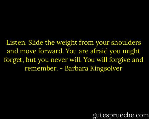 Listen. Slide the weight from your shoulders and move forward. You are afraid you might forget, but you never will. You will forgive and remember. - Barbara Kingsolver