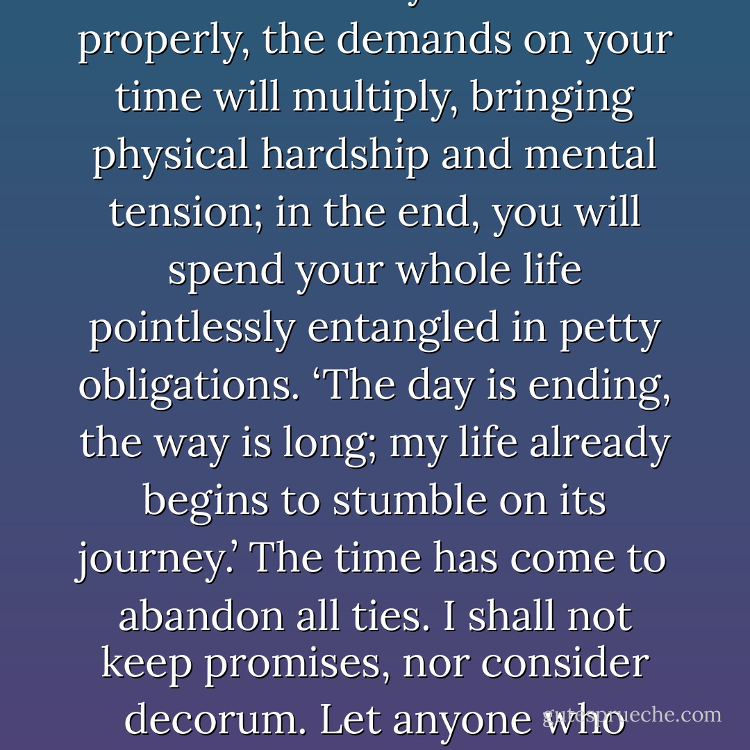 Is there any of the usual social occasions which it is not difficult to avoid? But if you decide that you cannot very well ignore your worldly obligations, and that you will therefore carry them out properly, the demands on your time will multiply, bringing physical hardship and mental tension; in the end, you will spend your whole life pointlessly entangled in petty obligations.<br />‘The day is ending, the way is long; my life already begins to stumble on its journey.’ The time has come to abandon all ties. I shall not keep promises, nor consider decorum. Let anyone who cannot understand my feelings feel free to call me mad, let him think I am out of my senses, that I am devoid of human warmth. Abuse will not bother me; I shall not listen if praised. - Yoshida Kenkō
