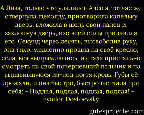 А Лиза, только что удалился Алёша, тотчас же отвернула щеколду, приотворила капельку дверь, вложила в щель свой палец и, захлопнув дверь, изо всей силы придавила его. Секунд через десять, высвободив руку, она тихо, медленно прошла на своё кресло, села, вся выпрямившись, и стала пристально смотреть на свой почерневший пальчик и на выдавившуюся из-под ногтя кровь. Губы её дрожали, и она быстро, быстро шептала про себя:<br />- Подлая, подлая, подлая, подлая! - Fyodor Dostoevsky