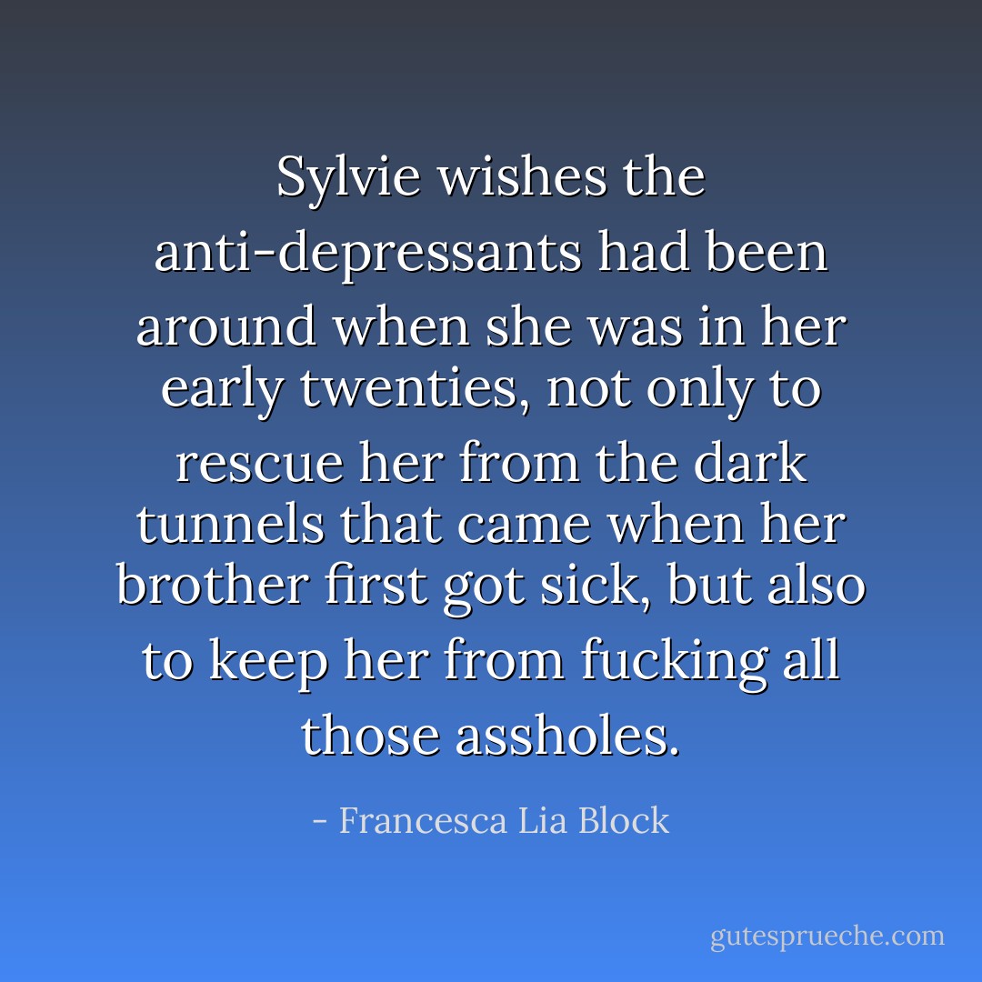 Sylvie wishes the anti-depressants had been around when she was in her early twenties, not only to rescue her from the dark tunnels that came when her brother first got sick, but also to keep her from fucking all those assholes. - Francesca Lia Block