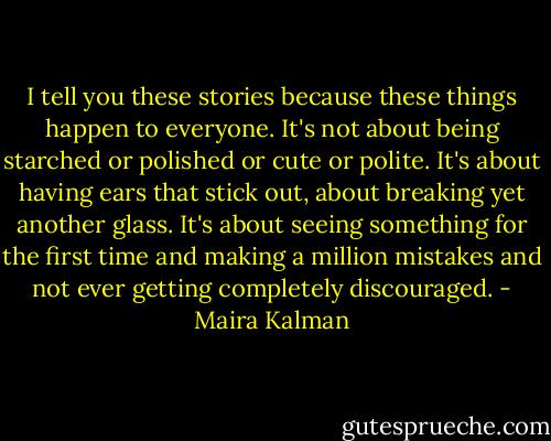 I tell you these stories because these things happen to everyone. It's not about being starched or polished or cute or polite. It's about having ears that stick out, about breaking yet another glass. It's about seeing something for the first time and making a million mistakes and not ever getting completely discouraged. - Maira Kalman