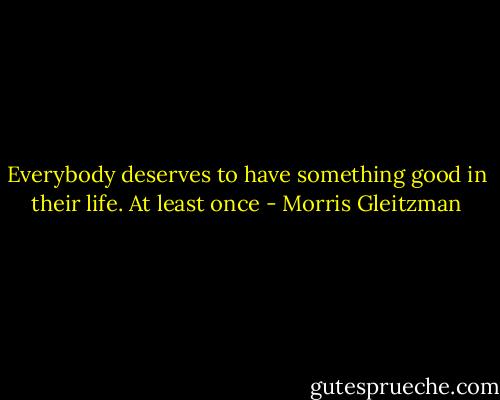 Everybody deserves to have something good in their life. At least once - Morris Gleitzman