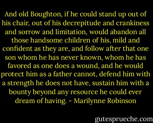 And old Boughton, if he could stand up out of his chair, out of his decrepitude and crankiness and sorrow and limitation, would abandon all those handsome children of his, mild and confident as they are, and follow after that one son whom he has never known, whom he has favored as one does a wound, and he would protect him as a father cannot, defend him with a strength he does not have, sustain him with a bounty beyond any resource he could ever dream of having. - Marilynne Robinson