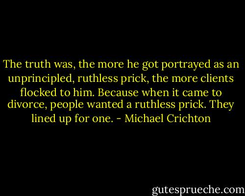 The truth was, the more he got portrayed as an unprincipled, ruthless prick, the more clients flocked to him. Because when it came to divorce, people wanted a ruthless prick. They lined up for one. - Michael Crichton