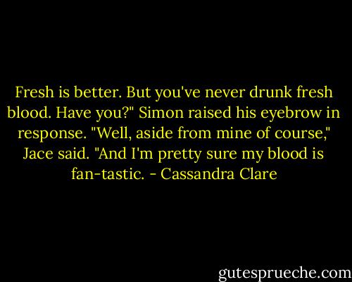 Fresh is better. But you've never drunk fresh blood. Have you?"<br />Simon raised his eyebrow in response.<br />"Well, aside from mine of course," Jace said. "And I'm pretty sure my blood is fan-tastic. - Cassandra Clare