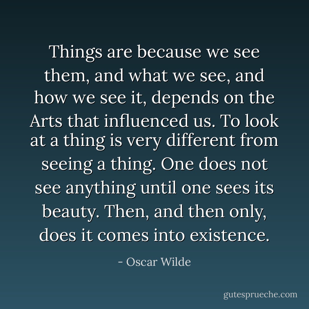 Things are because we see them, and what we see, and how we see it, depends on the Arts that influenced us. To look at a thing is very different from seeing a thing. One does not see anything until one sees its beauty. Then, and then only, does it comes into existence. - Oscar Wilde