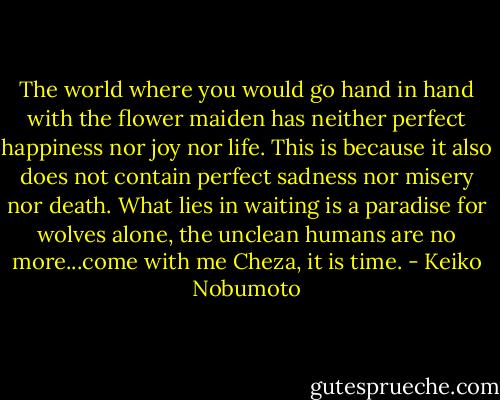The world where you would go hand in hand with the flower maiden has neither perfect happiness nor joy nor life. This is because it also does not contain perfect sadness nor misery nor death. What lies in waiting is a paradise for wolves alone, the unclean humans are no more...come with me Cheza, it is time. - Keiko Nobumoto