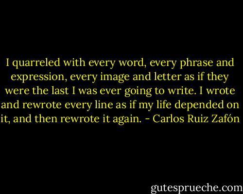 I quarreled with every word, every phrase and expression, every image and letter as if they were the last I was ever going to write. I wrote and rewrote every line as if my life depended on it, and then rewrote it again. - Carlos Ruiz Zafón