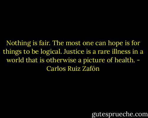 Nothing is fair. The most one can hope is for things to be logical. Justice is a rare illness in a world that is otherwise a picture of health. - Carlos Ruiz Zafón